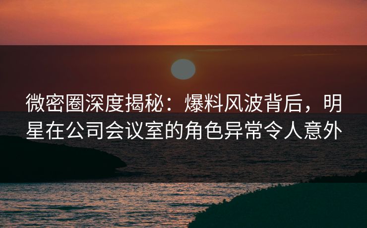 微密圈深度揭秘：爆料风波背后，明星在公司会议室的角色异常令人意外