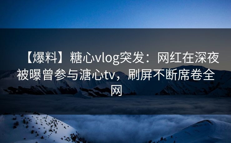 【爆料】糖心vlog突发：网红在深夜被曝曾参与溏心tv，刷屏不断席卷全网
