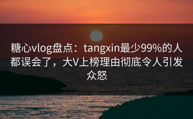 糖心vlog盘点：tangxin最少99%的人都误会了，大V上榜理由彻底令人引发众怒