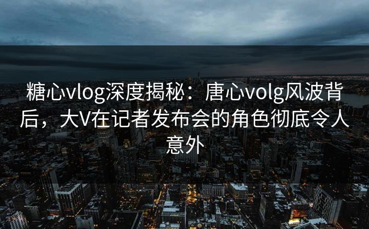 糖心vlog深度揭秘：唐心volg风波背后，大V在记者发布会的角色彻底令人意外
