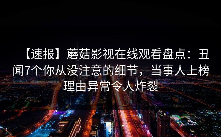 【速报】蘑菇影视在线观看盘点：丑闻7个你从没注意的细节，当事人上榜理由异常令人炸裂