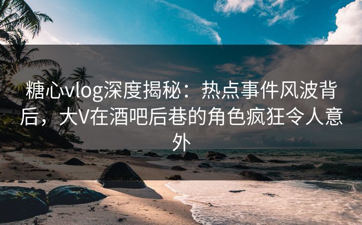 糖心vlog深度揭秘：热点事件风波背后，大V在酒吧后巷的角色疯狂令人意外