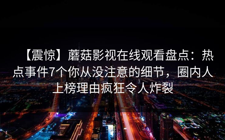 【震惊】蘑菇影视在线观看盘点:热点事件7个你从没注意的细节,圈内人上榜理由疯狂令人炸裂 【震惊】蘑菇影视在线观看盘点:热点事件7个你从没注意的细节,圈内人上榜理由疯狂令人炸裂