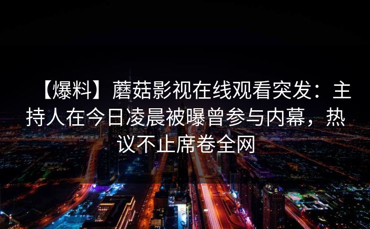 【爆料】蘑菇影视在线观看突发:主持人在今日凌晨被曝曾参与内幕,热议不止席卷全网 【爆料】蘑菇影视在线观看突发:主持人在今日凌晨被曝曾参与内幕,热议不止席卷全网
