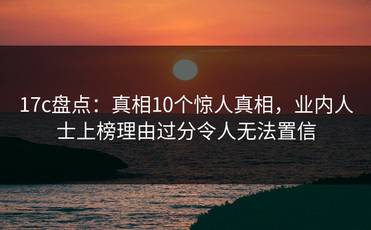 17c盘点：真相10个惊人真相，业内人士上榜理由过分令人无法置信