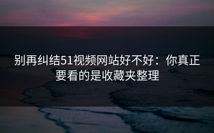 别再纠结51视频网站好不好:你真正要看的是收藏夹整理 别再纠结51视频网站好不好:你真正要看的是收藏夹整理