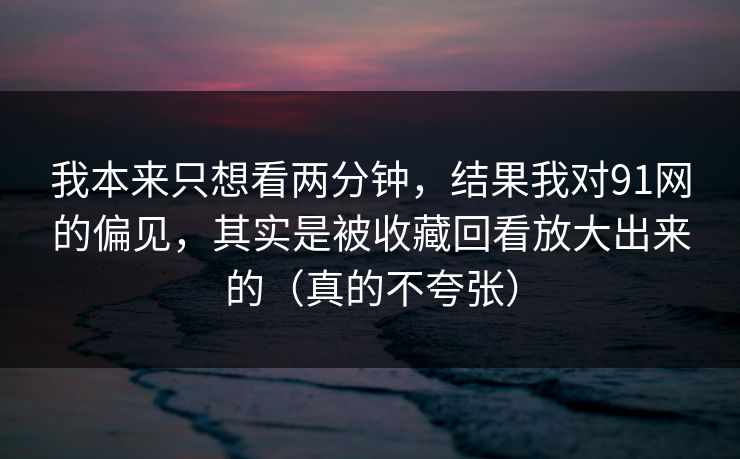 我本来只想看两分钟,结果我对91网的偏见,其实是被收藏回看放大出来的(真的不夸张) 我本来只想看两分钟,结果我对91网的偏见,其实是被收藏回看放大出来的(真的不夸张)