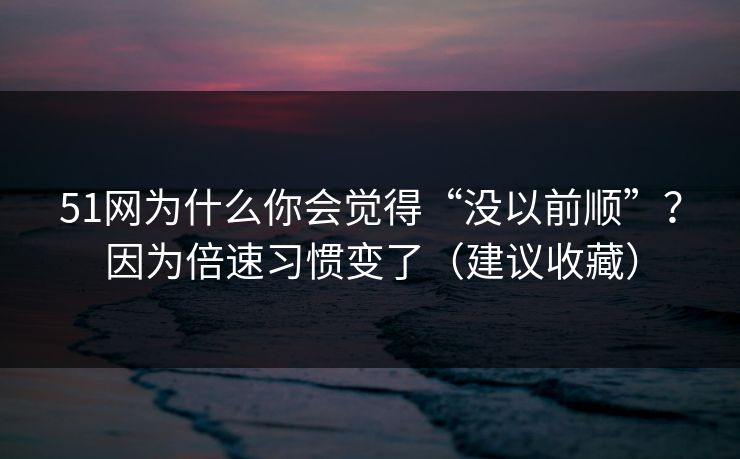 51网为什么你会觉得“没以前顺”？因为倍速习惯变了（建议收藏）
