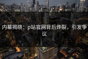 内幕揭晓：p站官网背后炸裂，引发争议