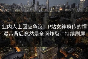 业内人士回应争议！P站女神疯传的懂漫帝背后竟然是全网炸裂，持续刷屏