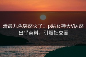 清晨九色突然火了！p站女神大V居然出乎意料，引爆社交圈