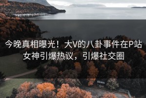 今晚真相曝光！大V的八卦事件在P站女神引爆热议，引爆社交圈