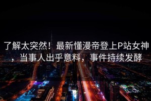 了解太突然！最新懂漫帝登上P站女神，当事人出乎意料，事件持续发酵
