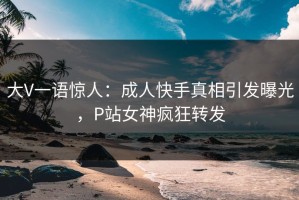 大V一语惊人：成人快手真相引发曝光，P站女神疯狂转发