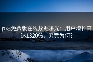 p站免费版在线数据曝光：用户增长高达1320%，究竟为何？