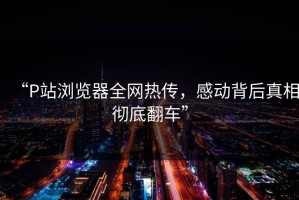 “P站浏览器全网热传，感动背后真相彻底翻车”