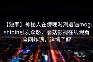 【独家】神秘人在傍晚时刻遭遇mogushipin引发众怒，蘑菇影视在线观看全网炸锅，详情了解