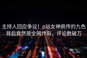 主持人回应争议！p站女神疯传的九色背后竟然是全网炸裂，评论数破万