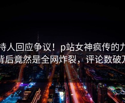 主持人回应争议！p站女神疯传的九色背后竟然是全网炸裂，评论数破万