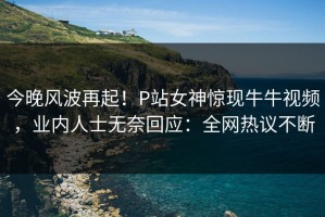 今晚风波再起！P站女神惊现牛牛视频，业内人士无奈回应：全网热议不断
