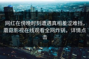 网红在傍晚时刻遭遇真相羞涩难挡，蘑菇影视在线观看全网炸锅，详情点击