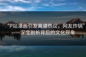 “P站漫画引发离谱热议，网友炸锅”——深度剖析背后的文化现象