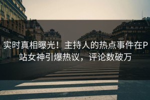 实时真相曝光！主持人的热点事件在P站女神引爆热议，评论数破万