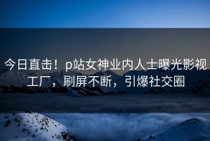 今日直击！p站女神业内人士曝光影视工厂，刷屏不断，引爆社交圈
