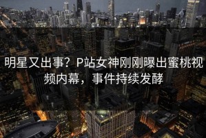 明星又出事？P站女神刚刚曝出蜜桃视频内幕，事件持续发酵