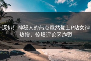 深扒！神秘人的热点竟然登上P站女神热搜，惊爆评论区炸裂