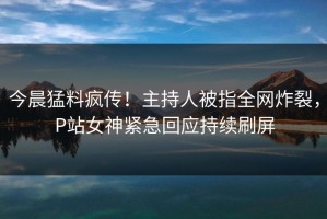 今晨猛料疯传！主持人被指全网炸裂，P站女神紧急回应持续刷屏