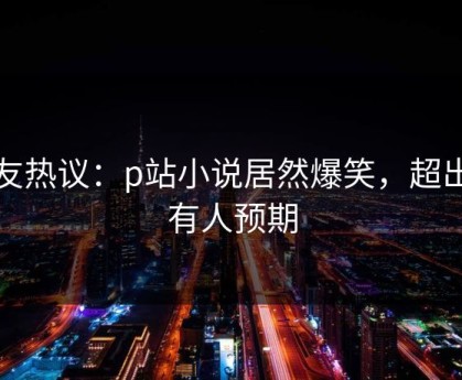 网友热议：p站小说居然爆笑，超出所有人预期
