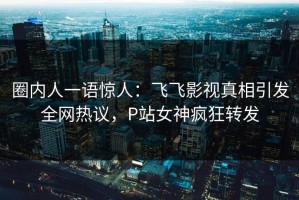 圈内人一语惊人：飞飞影视真相引发全网热议，P站女神疯狂转发