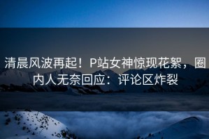 清晨风波再起！P站女神惊现花絮，圈内人无奈回应：评论区炸裂