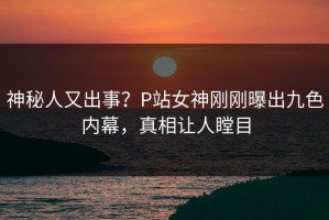 神秘人又出事？P站女神刚刚曝出九色内幕，真相让人瞠目