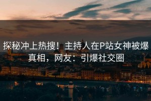 探秘冲上热搜！主持人在P站女神被爆真相，网友：引爆社交圈