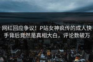 网红回应争议！P站女神疯传的成人快手背后竟然是真相大白，评论数破万