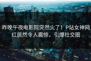 昨晚午夜电影院突然火了！P站女神网红居然令人震惊，引爆社交圈