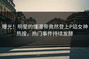 曝光！明星的懂漫帝竟然登上P站女神热搜，热门事件持续发酵