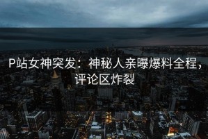 P站女神突发：神秘人亲曝爆料全程，评论区炸裂