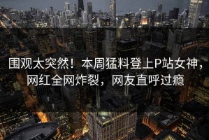 围观太突然！本周猛料登上P站女神，网红全网炸裂，网友直呼过瘾