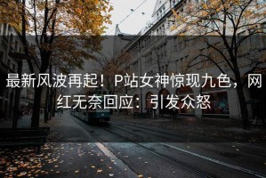 最新风波再起！P站女神惊现九色，网红无奈回应：引发众怒