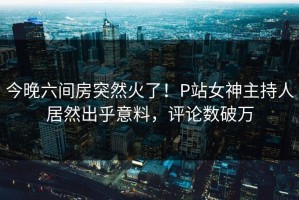 今晚六间房突然火了！P站女神主持人居然出乎意料，评论数破万