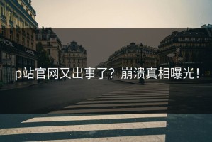 p站官网又出事了？崩溃真相曝光！