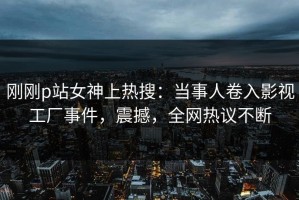刚刚p站女神上热搜：当事人卷入影视工厂事件，震撼，全网热议不断