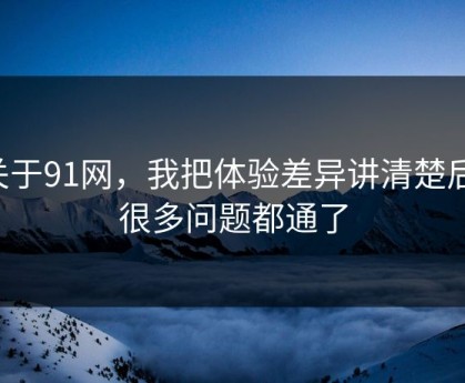 关于91网，我把体验差异讲清楚后，很多问题都通了