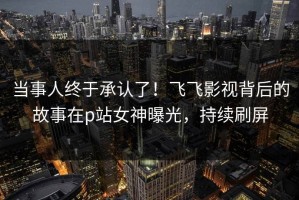 当事人终于承认了！飞飞影视背后的故事在p站女神曝光，持续刷屏