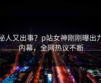 神秘人又出事？p站女神刚刚曝出九色内幕，全网热议不断
