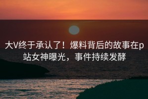 大V终于承认了！爆料背后的故事在p站女神曝光，事件持续发酵