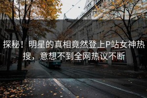 探秘！明星的真相竟然登上P站女神热搜，意想不到全网热议不断